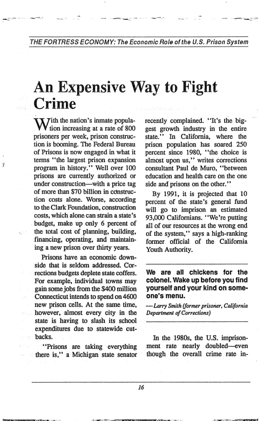 THE FORTRESS ECONOMY: The Economic Role of the U.S. Prison System  An Expensive Way to Fight  Crime  ith the nation’s inmate popula- tion increasing at a rate of 800 prisoners per week, prison construc- tion is booming. The Federal Bureau of Prisons is now engaged in what it terms *‘the largest prison expansion program in history.” Well over 100 prisons are currently authorized o under construction—with a price tag of more than $70 billion in construc- tion costs alone. Worse, according 10 the Clark Foundation, construction costs, which alone can strain a state’s ‘budget, make up only 6 percent of the total cost of planning, building, financing, operating, and maintain- ing a new prison over thirty years. Prisons have an economic down- side that is seldom addressed. Cor- rections budgets deplete state coffers. For example, individual towns may ‘gain some jobs from the $400 million Connecticut intends to spend on 4600 ‘new prison cells. At the same time, however, almost every city in the state is having to slash its school expenditures due 1o statewide cut- Dacks. “‘Prisons are taking everything there is,"” a Michigan state senator  recently complained. “It’s the bij gest growth industry in the entire state”’ In California, where the prison population has soared 250 percent since 1980, *‘the choice is almost upon us,” writes corrections consultant Paul de Muro, “‘between education and health care on the one side and prisons on the other."”  By 1991, it is projected that 10 percent of the state’s general fund will g0 to imprison an estimated 93,000 Califomians. **We’re putting all of our resources at the wrong end of the system,” says a high-ranking former_official of the California ‘Youth Authority.  We are all chickens for the colonel. Wake up before you find yourself and your kind on some- one’s menu.  — Larry Smith (former prisoner, California Department of Correcions)  In the 1980s, the U.S. imprison- ment rate nearly doubled—even though the overall crime rate in-  6  